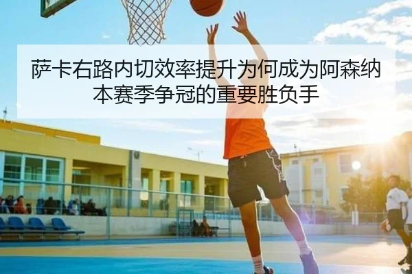 萨卡右路内切效率提升为何成为阿森纳本赛季争冠的重要胜负手