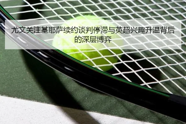 尤文关注基耶萨续约谈判停滞与英超兴趣升温背后的深层博弈